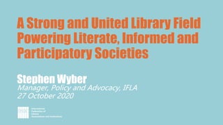 Stephen Wyber
Manager, Policy and Advocacy, IFLA
27 October 2020
A Strong and United Library Field
Powering Literate, Informed and
Participatory Societies
 