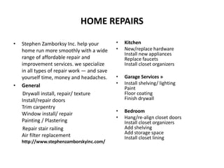 HOME REPAIRS
• Stephen Zamborksy Inc. help your
home run more smoothly with a wide
range of affordable repair and
improvement services. we specialize
in all types of repair work — and save
yourself time, money and headaches.
• General
Drywall install, repair/ texture
Install/repair doors
Trim carpentry
Window install/ repair
Painting / Plastering
Repair stair railing
Air filter replacement
http://www.stephenzamborskyinc.com/
• Kitchen
• New/replace hardware
Install new appliances
Replace faucets
Install closet organizers
• Garage Services »
• Install shelving/ lighting
Paint
Floor coating
Finish drywall
• Bedroom
• Hang/re-align closet doors
Install closet organizers
Add shelving
Add storage space
Install closet lining
 