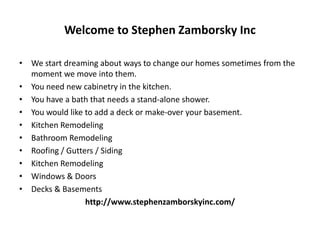 Welcome to Stephen Zamborsky Inc
• We start dreaming about ways to change our homes sometimes from the
moment we move into them.
• You need new cabinetry in the kitchen.
• You have a bath that needs a stand-alone shower.
• You would like to add a deck or make-over your basement.
• Kitchen Remodeling
• Bathroom Remodeling
• Roofing / Gutters / Siding
• Kitchen Remodeling
• Windows & Doors
• Decks & Basements
http://www.stephenzamborskyinc.com/
 