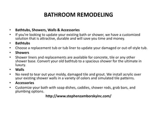 BATHROOM REMODELING
• Bathtubs, Showers, Walls & Accessories
• If you’re looking to update your existing bath or shower, we have a customized
solution that is attractive, durable and will save you time and money.
• Bathtubs
• Choose a replacement tub or tub liner to update your damaged or out-of-style tub.
• Showers
• Shower liners and replacements are available for concrete, tile or any other
shower base. Convert your old bathtub to a spacious shower for the ultimate in
luxury.
• Walls
• No need to tear out your moldy, damaged tile and grout. We install acrylic over
your existing shower walls in a variety of colors and simulated tile patterns.
• Accessories
• Customize your bath with soap dishes, caddies, shower rods, grab bars, and
plumbing options.
http://www.stephenzamborskyinc.com/
 