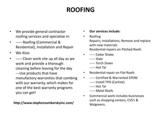 ROOFING
• We provide general contractor
roofing services and specialize in:
• ----- Roofing (Commercial &
Residential), Installation and Repair
• We Also:
• ----- Clean work site up all day as we
work and provide a thorough
cleaning before leaving for the day
---Use products that have
manufactory warranties that combing
with our warranty, which makes for
one of the best warranty programs
you can get!
http://www.stephenzamborskyinc.com/
• Our services include:
• Roofing
Repairs; Installations; Remove and replace
with new materials
Residential repairs on Pitched Roofs
• ----- Cedar Shake
----- Slate
----- Torch Down
----- Hot Tar
• Residential repair on Flat Roofs
• ----- Certified & Warranted EPDM
----- Install TPO (Carlisle)
----- Hot Tar
----- Metal Roofs
• Commercial work includes businesses
such as shopping centers, CVS’s &
Walgreens.
 
