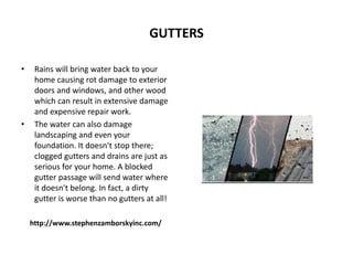 GUTTERS
• Rains will bring water back to your
home causing rot damage to exterior
doors and windows, and other wood
which can result in extensive damage
and expensive repair work.
• The water can also damage
landscaping and even your
foundation. It doesn't stop there;
clogged gutters and drains are just as
serious for your home. A blocked
gutter passage will send water where
it doesn't belong. In fact, a dirty
gutter is worse than no gutters at all!
http://www.stephenzamborskyinc.com/
 