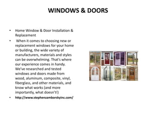 WINDOWS & DOORS
• Home Window & Door Installation &
Replacement
• When it comes to choosing new or
replacement windows for your home
or building, the wide variety of
manufacturers, materials and styles
can be overwhelming. That’s where
our experience comes in handy.
We’ve researched and tested
windows and doors made from
wood, aluminum, composite, vinyl,
fiberglass, and other materials, and
know what works (and more
importantly, what doesn’t!)
• http://www.stephenzamborskyinc.com/
 