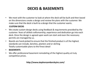 DECKS & BASEMENTS
• We meet with the customer to look at where the deck will be built and then based
on the dimensions create a design and review the plans with the customer. We
make sure that the deck is built to a design that the customer wants.
CUSTOM DECKS
• We create custom design decks using feedback & requirements provided by the
customer. Years of skilled craftsmanship, experience and dedication go into each
deck. Once the design is agreed upon work can start and even the necessary
permits are managed by us.
• Boards are hand-picked to ensure that the finished product is of the highest
standards can include, benches, planters and or skirting
Totally customizable plans to the finest detail
• BASEMENTS
• We offer professional basement remodeling of the highest quality at truly
competitive prices.
http://www.stephenzamborskyinc.com/
 