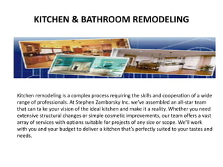 KITCHEN & BATHROOM REMODELING 
Kitchen remodeling is a complex process requiring the skills and cooperation of a wide 
range of professionals. At Stephen Zamborsky Inc. we’ve assembled an all-star team 
that can ta ke your vision of the ideal kitchen and make it a reality. Whether you need 
extensive structural changes or simple cosmetic improvements, our team offers a vast 
array of services with options suitable for projects of any size or scope. We’ll work 
with you and your budget to deliver a kitchen that’s perfectly suited to your tastes and 
needs. 
 