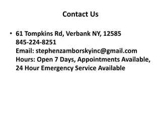 Contact Us 
• 61 Tompkins Rd, Verbank NY, 12585 
845-224-8251 
Email: stephenzamborskyinc@gmail.com 
Hours: Open 7 Days, Appointments Available, 
24 Hour Emergency Service Available 
