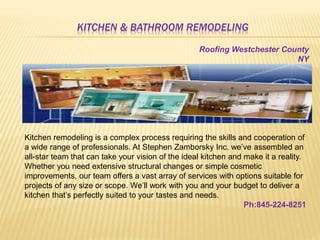 KITCHEN & BATHROOM REMODELING
Kitchen remodeling is a complex process requiring the skills and cooperation of
a wide range of professionals. At Stephen Zamborsky Inc. we’ve assembled an
all-star team that can take your vision of the ideal kitchen and make it a reality.
Whether you need extensive structural changes or simple cosmetic
improvements, our team offers a vast array of services with options suitable for
projects of any size or scope. We’ll work with you and your budget to deliver a
kitchen that’s perfectly suited to your tastes and needs.
Ph:845-224-8251
Roofing Westchester County
NY
 