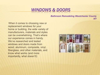 WINDOWS & DOORS
When it comes to choosing new or
replacement windows for your
home or building, the wide variety of
manufacturers, materials and styles
can be overwhelming. That’s where
our experience comes in handy.
We’ve researched and tested
windows and doors made from
wood, aluminum, composite, vinyl,
fiberglass, and other materials, and
know what works (and more
importantly, what doesn’t!)
Bathroom Remodeling Westchester County
NY
 