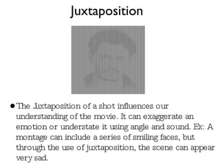Juxtaposition The Juxtaposition of a shot influences our understanding of the movie. It can exaggerate an emotion or understate it using angle and sound. Ex: A montage can include a series of smiling faces, but through the use of juxtaposition, the scene can appear very sad.  