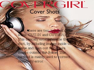 Cover Shots there are two types of cover shots. CUT-IN and CUT-AWAY.  This basically establishes the the shot, by including images inside the frame and then out to capture images outside the frame. This method is mainly used to correct continuity error.  