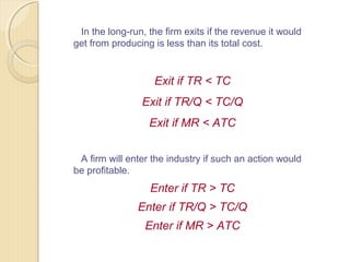 In the long-run, the firm exits if the revenue it would
get from producing is less than its total cost.
Exit if TR < TC
Exit if TR/Q < TC/Q
Exit if MR < ATC
A firm will enter the industry if such an action would
be profitable.
Enter if TR > TC
Enter if TR/Q > TC/Q
Enter if MR > ATC
 