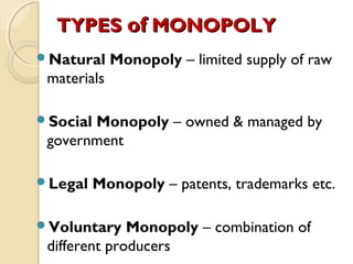 TYPESTYPES ofof MONOPOLYMONOPOLY
Natural Monopoly – limited supply of raw
materials
Social Monopoly – owned & managed by
government
Legal Monopoly – patents, trademarks etc.
Voluntary Monopoly – combination of
different producers
 