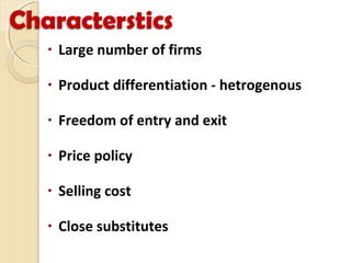 • Large number of firms
• Product differentiation - hetrogenous
• Freedom of entry and exit
• Price policy
• Selling cost
• Close substitutes
 