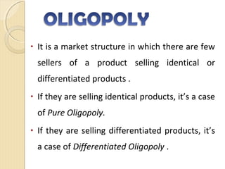 • It is a market structure in which there are few
sellers of a product selling identical or
differentiated products .
• If they are selling identical products, it’s a case
of Pure Oligopoly.
• If they are selling differentiated products, it’s
a case of Differentiated Oligopoly .
 