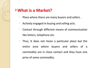What is a Market?
• Place where there are many buyers and sellers .
• Actively engaged in buying and selling acts.
• Contact through different means of communication
like letters, telephone etc.
• Thus, It does not mean a particular place but the
entire area where buyers and sellers of a
commodity are in close contact and they have one
price of same commodity.
 