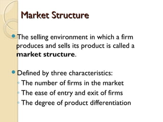 Market StructureMarket Structure
The selling environment in which a firm
produces and sells its product is called a
market structure.
Defined by three characteristics:
◦ The number of firms in the market
◦ The ease of entry and exit of firms
◦ The degree of product differentiation
 