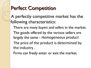 Perfect CompetitionPerfect Competition
A perfectly competitive market has the
following characteristics:
There are many buyers and sellers in the market.
The goods offered by the various sellers are
largely the same - Homogeneous product
The price of the product is determined by
the industry .
Firms can freely enter or exit the market.
 