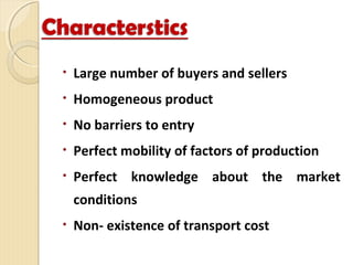 • Large number of buyers and sellers
• Homogeneous product
• No barriers to entry
• Perfect mobility of factors of production
• Perfect knowledge about the market
conditions
• Non- existence of transport cost
 