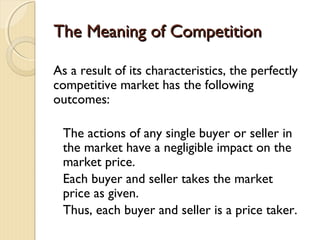 The Meaning of CompetitionThe Meaning of Competition
As a result of its characteristics, the perfectly
competitive market has the following
outcomes:
The actions of any single buyer or seller in
the market have a negligible impact on the
market price.
Each buyer and seller takes the market
price as given.
Thus, each buyer and seller is a price taker.
 