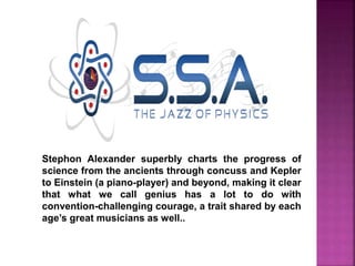 Stephon Alexander superbly charts the progress of
science from the ancients through concuss and Kepler
to Einstein (a piano-player) and beyond, making it clear
that what we call genius has a lot to do with
convention-challenging courage, a trait shared by each
age’s great musicians as well..
 