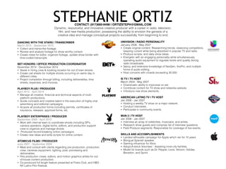 STEPHANIE ORTIZCONTACT: (917)660-9498 | ORTIZSTEPH@GMAIL.COM
Dynamic, resourceful, and innovative creative producer with a career in radio, television,
ﬁlm, and new media production; possessing the ability to envision the genesis of a
creative idea and manage conceptual projects successfully, from beginning to end.
DANCING WITH THE STARS | TRANSCRIBER
March 2015 - September 2015
• Collect and transcribe footage.
• Review and analyze footage for show worthy content.
• Create notes for editor, organize footage, update show binder with
time-coded transcripts.
BET HONORS | OFFICE PRODUCTION COORDINATOR
November 2014 - December 2014
• Assist in hiring crew & booking location for out of town shoots.
• Create call sheets for multiple shoots occurring on same day in
different cities.
• Project completion through billing; including deliverables, time
sheets, expenses, and invoices.
PLAYBOY PLUS | PRODUCER
April 2012 - April 2014
• Manage all creative, ﬁnancial and technical aspects of multi-
platform productions.
• Guide concepts and creative talent in the execution of highly viral
advertising and editorial campaigns.
• Acquire all production forms including permits, certiﬁcates of
insurance, releases, approval forms, etc.
PLAYBOY ENTERPRISES | PRODUCER
September 2009 - April 2012
• Work with internal team to coordinate shoots including DP’s,
camera operators, digital techs, editors, and production support
crew to organize and manage shoots.
• Produced record-breaking online campaigns.
• Create new ideas and write scripts for online content.
ATOMICUS FILMS | PRODUCER
June 2007 - September 2009
• Meet and consult with clients regarding pre-production, production,
crew, cameras equipment, lighting, post, processing and
deliverables.
• Hire production crews, editors, and motion graphics artists for out-
of-house content production.
• Co-produced full length feature presented at Friars Club, and HBO
NY Latino Film Festival.
UNIVISION | RADIO PERSONALITY
January 2006 - May 2007
• Create original content. Researching trends, observing competitors,
keeping current while being absorbed in popular TV and radio.
• Produce scripts, and daily show ideas.
• Energetic with an engaging personality while simultaneously
operating audio equipment to regulate levels and quality during
radio broadcasts.
• Savvy, and extensive knowledge of NexGen, VoxPro, and multiple
forms of audio editing.
• Host concerts with crowds exceeding 30,000.
SI TV | TV HOST
March 2004 - May 2007
• Charismatic ability to improvise on set.
• Contribute content for TV show and networks website.
• Introduce new show elements.
AMERICAN LATINO TV | TV HOST
Jan 2006 - Jan 2007
• Hosting a weekly TV show on a major network.
• Conduct interviews.
• Participate in community events.
MUN 2 | TV HOST
Jan 2006 - Jan 2007
• Interview an array of celebrities, musicians, and artists.
• Research show guests and compose list of interview questions.
• Field Produce segments. Responsible for coverage of live events.
SKILLS AND ACCOMPLISHMENTS
• Landed silhouette campaign for Apple which ran for 10 years
• Bilingual Spanish speaker.
• Gaming inﬂuencer for Xbox.
• Adopt-A-block Volunteer - Assisting inner-city families.
• Model for brands such as Dr. Pepper, Levis, Verizon, Adidas,
Benetton, and Sprint.
 