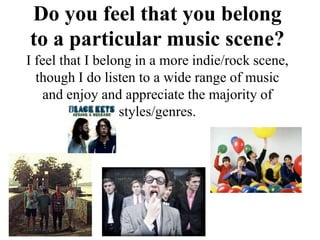 Do you feel that you belong
to a particular music scene?
I feel that I belong in a more indie/rock scene,
  though I do listen to a wide range of music
    and enjoy and appreciate the majority of
                  styles/genres.
 
