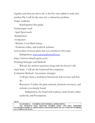 together and then put above the 5, the five stars added to make that
number.The I will do the same for a subtraction problem.
Target Audience
        Kindergarten/first grade
Technologies used:
- Ipad/Ipod touch
-Kidspiration
-Computers
- Website- Cool Math Games
- Textbook online, and textbook websites
Lesson ideas or lesson plans that you searched in this topic.
        Kidspiration, www.aatozteacherstuff.com,
http://www.coolmath-games.com/
Teaching Strategies and Methods
        Will ask the students questions along with the lesson I will
teach them. I will use the board and the computers.
Evaluation Methods: Assessment strategies:
        I will give them a worksheet/homework and see how well they
        do.
        Resources/ Credits: the print material, electronic resources, and
        websites you already found.
              Kidspiration, the board with markers, smart board, online
        textbooks and Powerpoints.

NJCCS
       STANDARD 4.1 (NUMBER AND NUMERICAL OPERATIONS)
       ALL STUDENTS WILL DEVELOP NUMBER SENSE AND WILL PERFORM
STANDARD NUMERICAL OPERATIONS AND ESTIMATIONS ON ALL TYPES OF NUMBERS
IN A VARIETY OF WAYS.
 