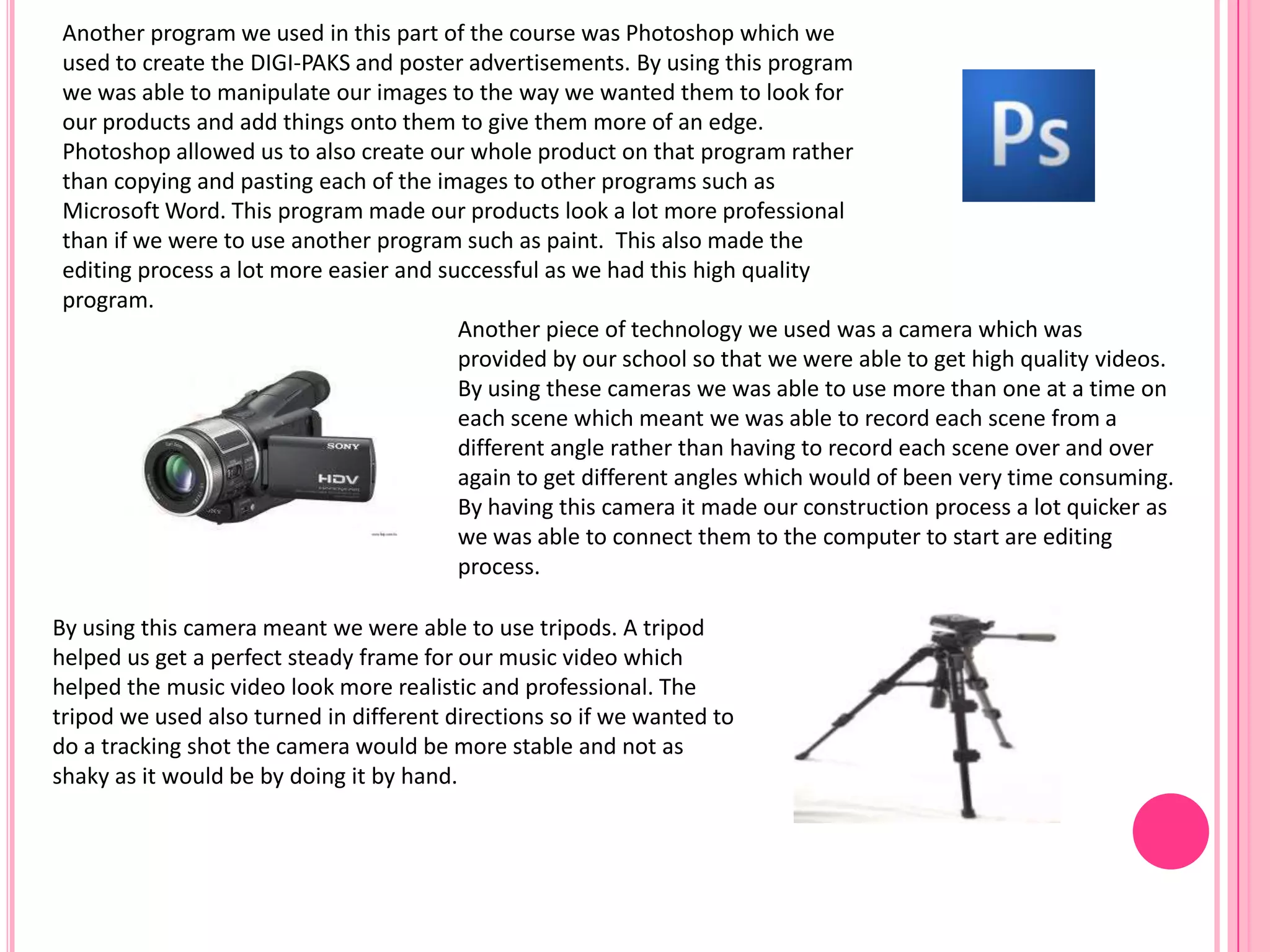 Another piece of technology we used was a camera which was
provided by our school so that we were able to get high quality videos.
By using these cameras we was able to use more than one at a time on
each scene which meant we was able to record each scene from a
different angle rather than having to record each scene over and over
again to get different angles which would of been very time consuming.
By having this camera it made our construction process a lot quicker as
we was able to connect them to the computer to start are editing
process.
By using this camera meant we were able to use tripods. A tripod
helped us get a perfect steady frame for our music video which
helped the music video look more realistic and professional. The
tripod we used also turned in different directions so if we wanted to
do a tracking shot the camera would be more stable and not as
shaky as it would be by doing it by hand.
Another program we used in this part of the course was Photoshop which we
used to create the DIGI-PAKS and poster advertisements. By using this program
we was able to manipulate our images to the way we wanted them to look for
our products and add things onto them to give them more of an edge.
Photoshop allowed us to also create our whole product on that program rather
than copying and pasting each of the images to other programs such as
Microsoft Word. This program made our products look a lot more professional
than if we were to use another program such as paint. This also made the
editing process a lot more easier and successful as we had this high quality
program.
 