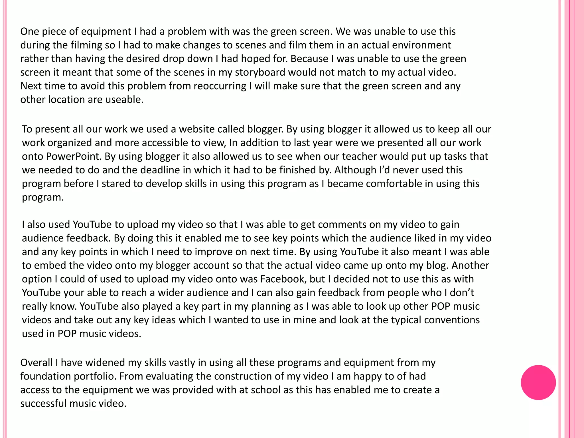 To present all our work we used a website called blogger. By using blogger it allowed us to keep all our
work organized and more accessible to view, In addition to last year were we presented all our work
onto PowerPoint. By using blogger it also allowed us to see when our teacher would put up tasks that
we needed to do and the deadline in which it had to be finished by. Although I’d never used this
program before I stared to develop skills in using this program as I became comfortable in using this
program.
I also used YouTube to upload my video so that I was able to get comments on my video to gain
audience feedback. By doing this it enabled me to see key points which the audience liked in my video
and any key points in which I need to improve on next time. By using YouTube it also meant I was able
to embed the video onto my blogger account so that the actual video came up onto my blog. Another
option I could of used to upload my video onto was Facebook, but I decided not to use this as with
YouTube your able to reach a wider audience and I can also gain feedback from people who I don’t
really know. YouTube also played a key part in my planning as I was able to look up other POP music
videos and take out any key ideas which I wanted to use in mine and look at the typical conventions
used in POP music videos.
One piece of equipment I had a problem with was the green screen. We was unable to use this
during the filming so I had to make changes to scenes and film them in an actual environment
rather than having the desired drop down I had hoped for. Because I was unable to use the green
screen it meant that some of the scenes in my storyboard would not match to my actual video.
Next time to avoid this problem from reoccurring I will make sure that the green screen and any
other location are useable.
Overall I have widened my skills vastly in using all these programs and equipment from my
foundation portfolio. From evaluating the construction of my video I am happy to of had
access to the equipment we was provided with at school as this has enabled me to create a
successful music video.
 