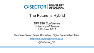 The Future Is Hybrid
DPASSH Conference
University of Sussex
15th June 2017
Stephanie Taylor, Senior Consultant, Digital Preservation Team
stephanie.taylor@London.ac.uk
@CoSector_DP
 