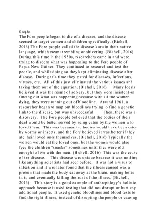 Steph:
The Fore people began to die of a disease, and the disease
seemed to target women and children specifically. (Bichell,
2016) The Fore people called the disease kuru in their native
language, which meant trembling or shivering. (Bichell, 2016)
During this time in the 1950s, researchers came in and were
trying to discern what was happening to the Fore people of
Papua New Guinea. They continued to research and test the
people, and while doing so they kept eliminating disease after
disease. During this time they tested for diseases, infections,
viruses, etc. All of this just eliminated the various issues and
taking them out of the equation. (Bichell, 2016) Many locals
believed it was the result of sorcery, but they were insistent on
finding out what was happening because with all the women
dying, they were running out of bloodline. Around 1961, a
researcher began to map out bloodlines trying to find a genetic
link to the disease, but was unsuccessful. Then, there was a
discovery. The Fore people believed that the bodies of their
dead would be better served by being eaten by the women who
loved them. This was because the bodies would have been eaten
by worms or insects, and the Fore believed it was better if they
ate their loved ones themselves. (Bichell, 2016) Typically the
women would eat the loved ones, but the women would also
feed the children “snacks” sometimes until they were old
enough to live with the men. (Bichell, 2016) This was the cause
of the disease. This disease was unique because it was nothing
like anything scientists had seen before. It was not a virus or
infection and it was later found that the illness caused was a
protein that made the body eat away at the brain, making holes
in it, and eventually killing the host of the illness. (Bichell,
2016) This story is a good example of anthropology’s holistic
approach because it used testing that did not disrupt or hurt any
additional people. It used genetic bloodlines and blood tests to
find the right illness, instead of disrupting the people or causing
 