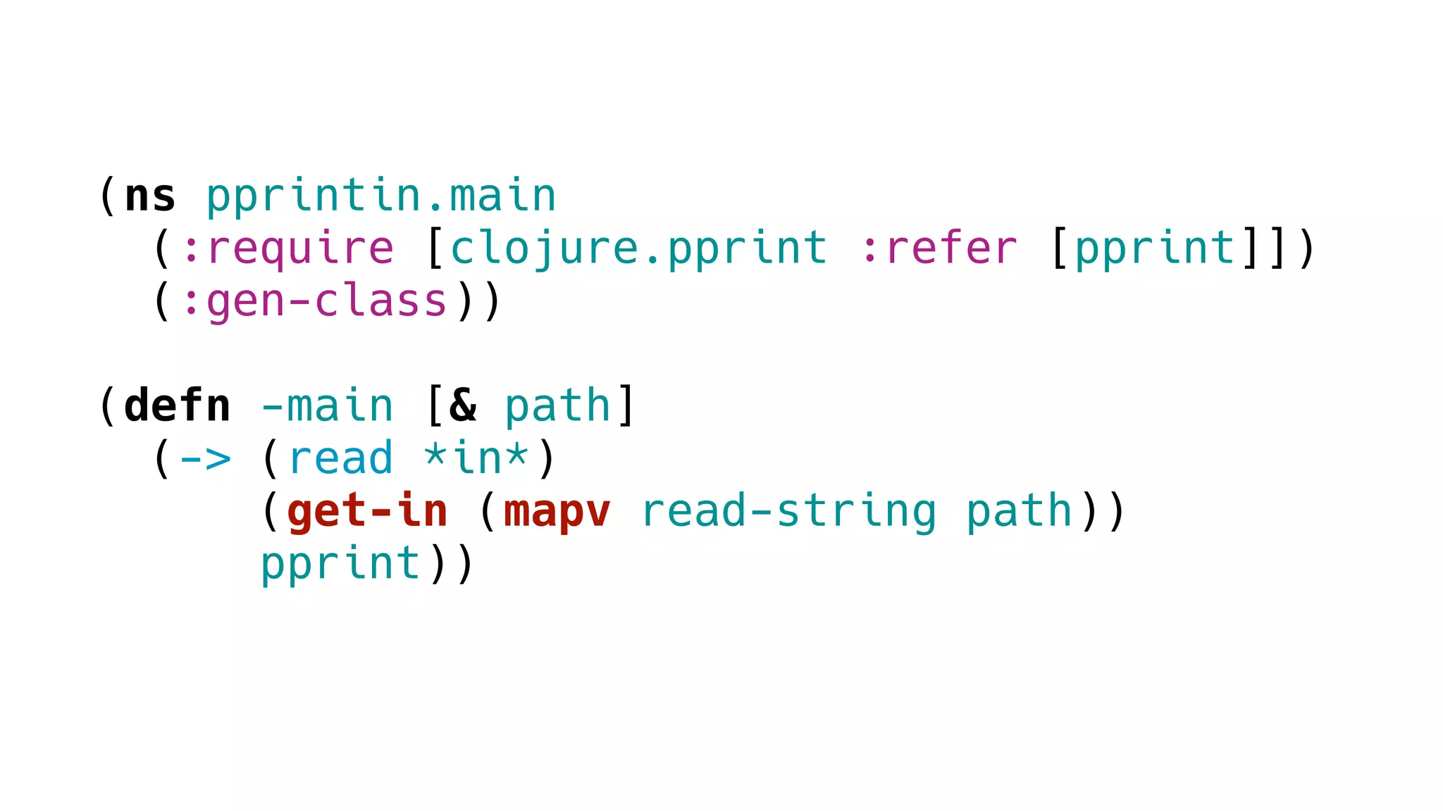 (ns pprintin.main
(:require [clojure.pprint :refer [pprint]])
(:gen-class))
(defn -main [& path]
(-> (read *in*)
(get-in (mapv read-string path))
pprint))
 