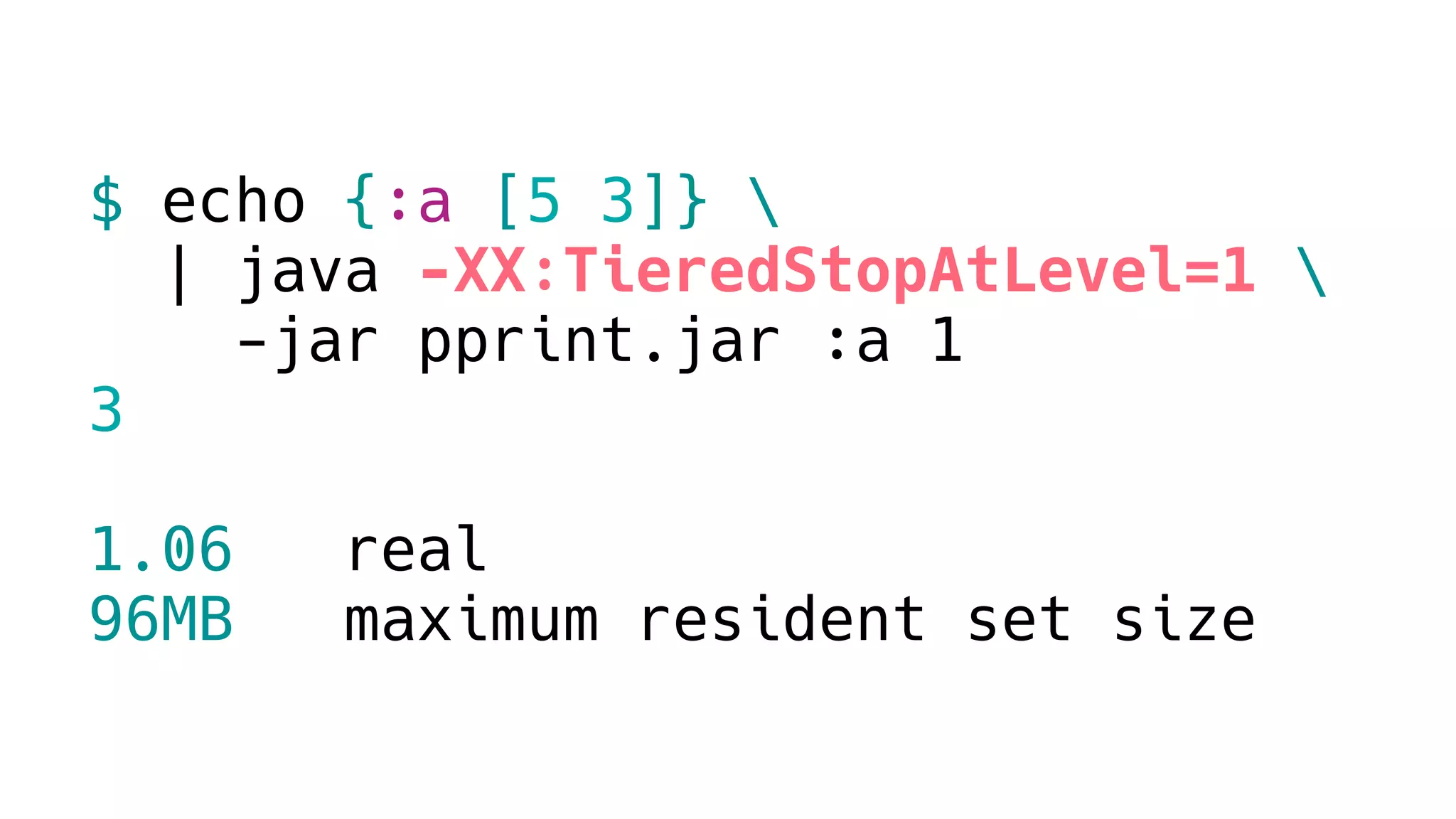 $ echo {:a [5 3]} 
| java -XX:TieredStopAtLevel=1 
-jar pprint.jar :a 1
3
1.06 real
96MB maximum resident set size
 
