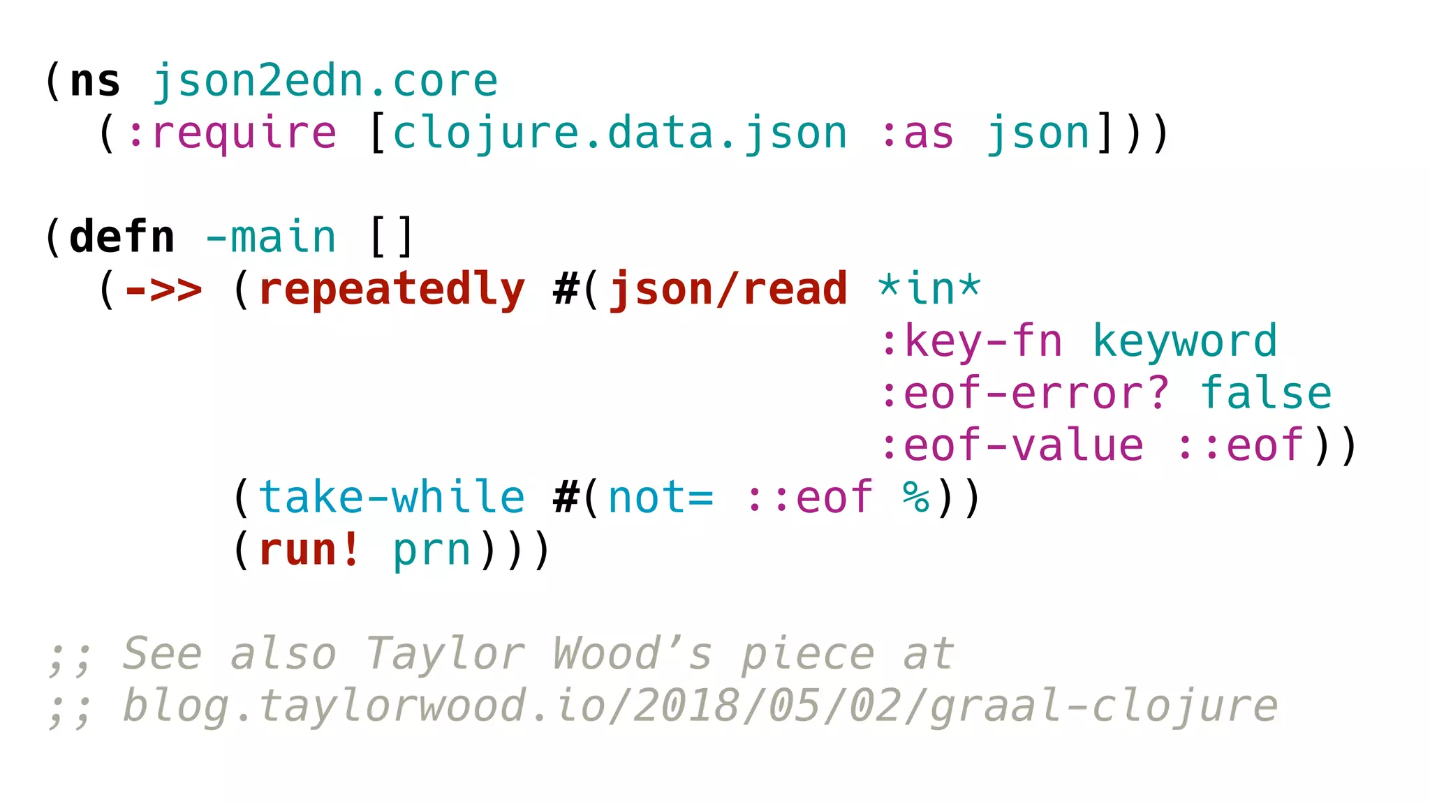 (ns json2edn.core
(:require [clojure.data.json :as json]))
(defn -main []
(->> (repeatedly #(json/read *in*
:key-fn keyword
:eof-error? false
:eof-value ::eof))
(take-while #(not= ::eof %))
(run! prn)))
;; See also Taylor Wood’s piece at
;; blog.taylorwood.io/2018/05/02/graal-clojure
 