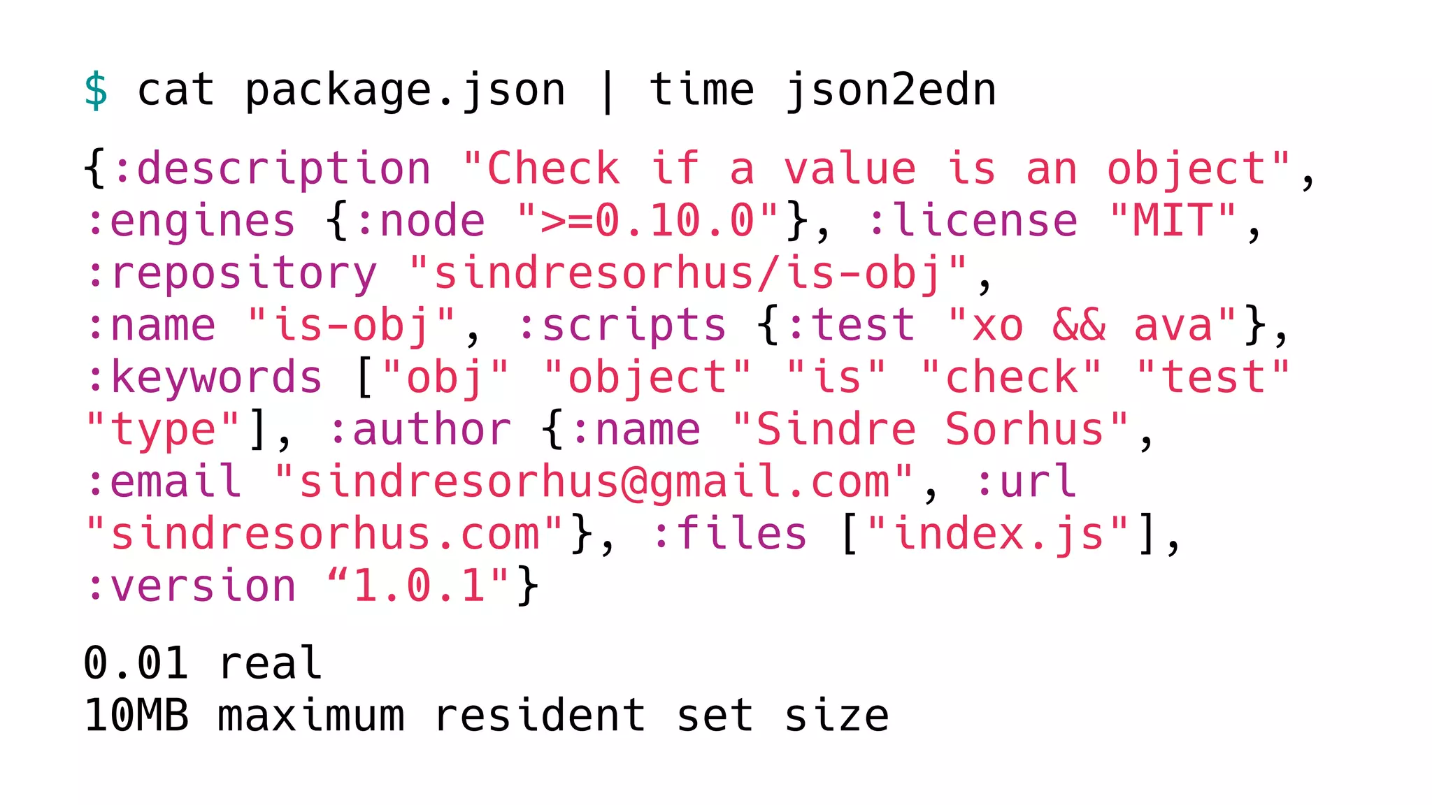 $ cat package.json | time json2edn
{:description "Check if a value is an object",
:engines {:node ">=0.10.0"}, :license "MIT",
:repository "sindresorhus/is-obj",
:name "is-obj", :scripts {:test "xo && ava"},
:keywords ["obj" "object" "is" "check" "test"
"type"], :author {:name "Sindre Sorhus",
:email "sindresorhus@gmail.com", :url
"sindresorhus.com"}, :files ["index.js"],
:version “1.0.1"}
0.01 real
10MB maximum resident set size
 
