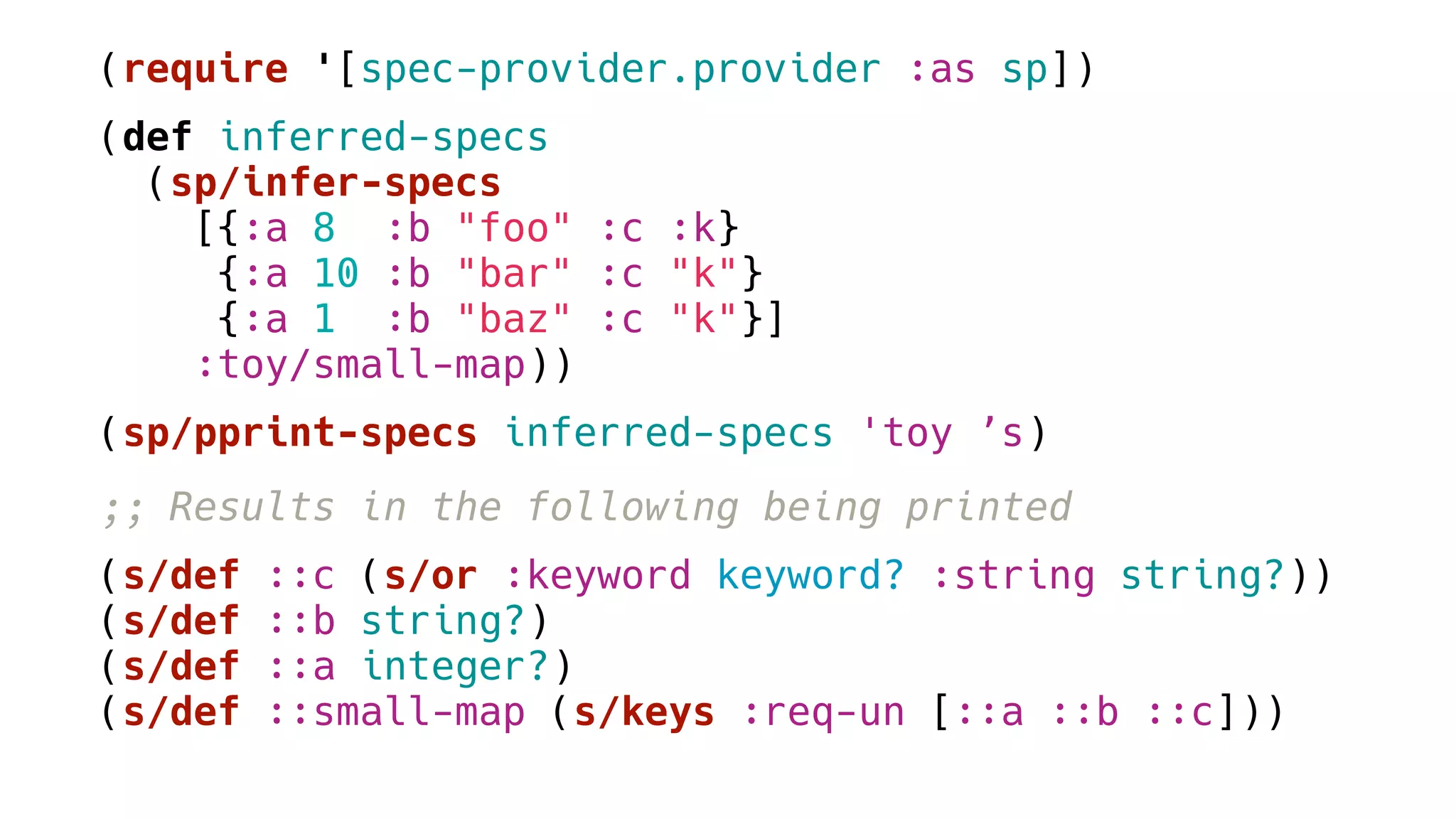 (require '[spec-provider.provider :as sp])
(def inferred-specs
(sp/infer-specs
[{:a 8 :b "foo" :c :k}
{:a 10 :b "bar" :c "k"}
{:a 1 :b "baz" :c "k"}]
:toy/small-map))
(sp/pprint-specs inferred-specs 'toy ’s)
;; Results in the following being printed
(s/def ::c (s/or :keyword keyword? :string string?))
(s/def ::b string?)
(s/def ::a integer?)
(s/def ::small-map (s/keys :req-un [::a ::b ::c]))
 