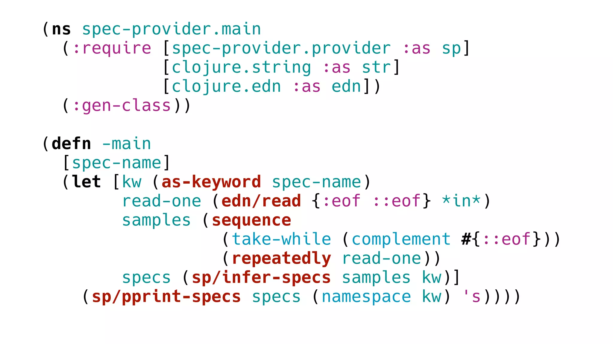 (ns spec-provider.main
(:require [spec-provider.provider :as sp]
[clojure.string :as str]
[clojure.edn :as edn])
(:gen-class))
(defn -main
[spec-name]
(let [kw (as-keyword spec-name)
read-one (edn/read {:eof ::eof} *in*)
samples (sequence
(take-while (complement #{::eof}))
(repeatedly read-one))
specs (sp/infer-specs samples kw)]
(sp/pprint-specs specs (namespace kw) 's))))
 
