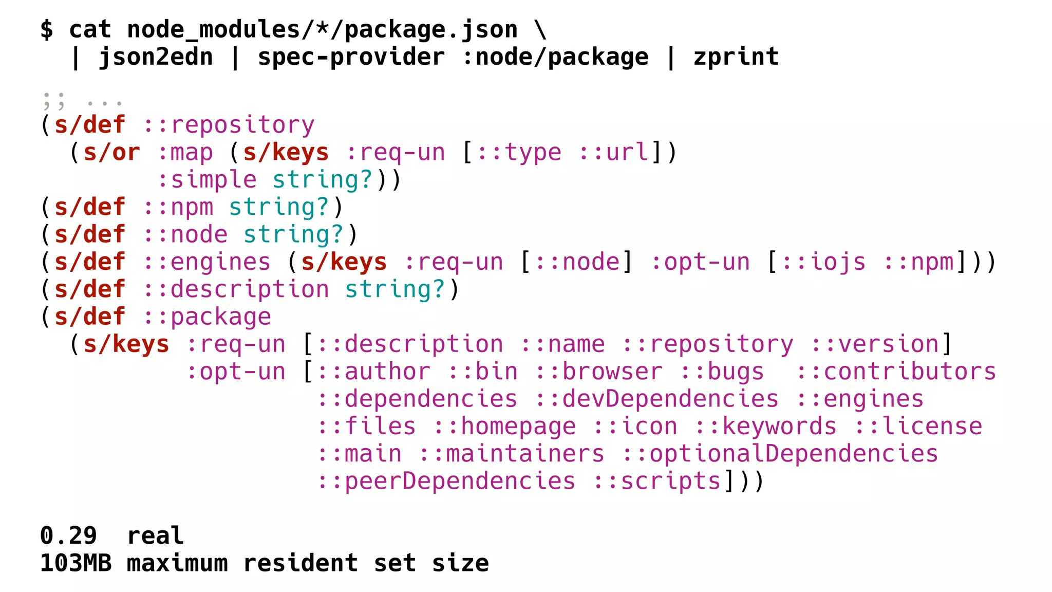$ cat node_modules/*/package.json 
| json2edn | spec-provider :node/package | zprint
;; ...
(s/def ::repository
(s/or :map (s/keys :req-un [::type ::url])
:simple string?))
(s/def ::npm string?)
(s/def ::node string?)
(s/def ::engines (s/keys :req-un [::node] :opt-un [::iojs ::npm]))
(s/def ::description string?)
(s/def ::package
(s/keys :req-un [::description ::name ::repository ::version]
:opt-un [::author ::bin ::browser ::bugs ::contributors
::dependencies ::devDependencies ::engines
::files ::homepage ::icon ::keywords ::license
::main ::maintainers ::optionalDependencies
::peerDependencies ::scripts]))
0.29 real
103MB maximum resident set size
 