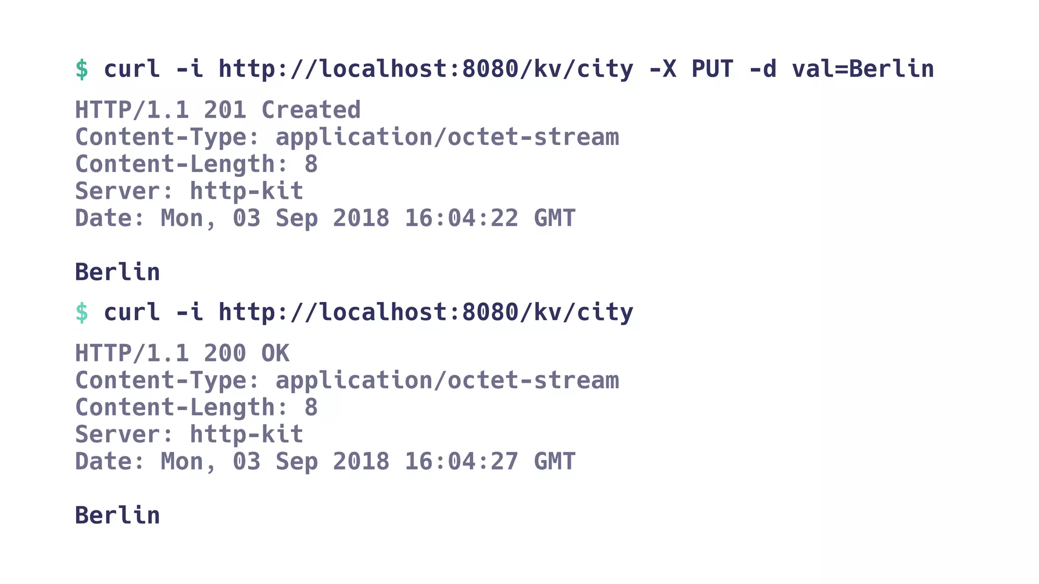 $ curl -i http://localhost:8080/kv/city -X PUT -d val=Berlin
HTTP/1.1 201 Created
Content-Type: application/octet-stream
Content-Length: 8
Server: http-kit
Date: Mon, 03 Sep 2018 16:04:22 GMT
Berlin
$ curl -i http://localhost:8080/kv/city
HTTP/1.1 200 OK
Content-Type: application/octet-stream
Content-Length: 8
Server: http-kit
Date: Mon, 03 Sep 2018 16:04:27 GMT
Berlin
 