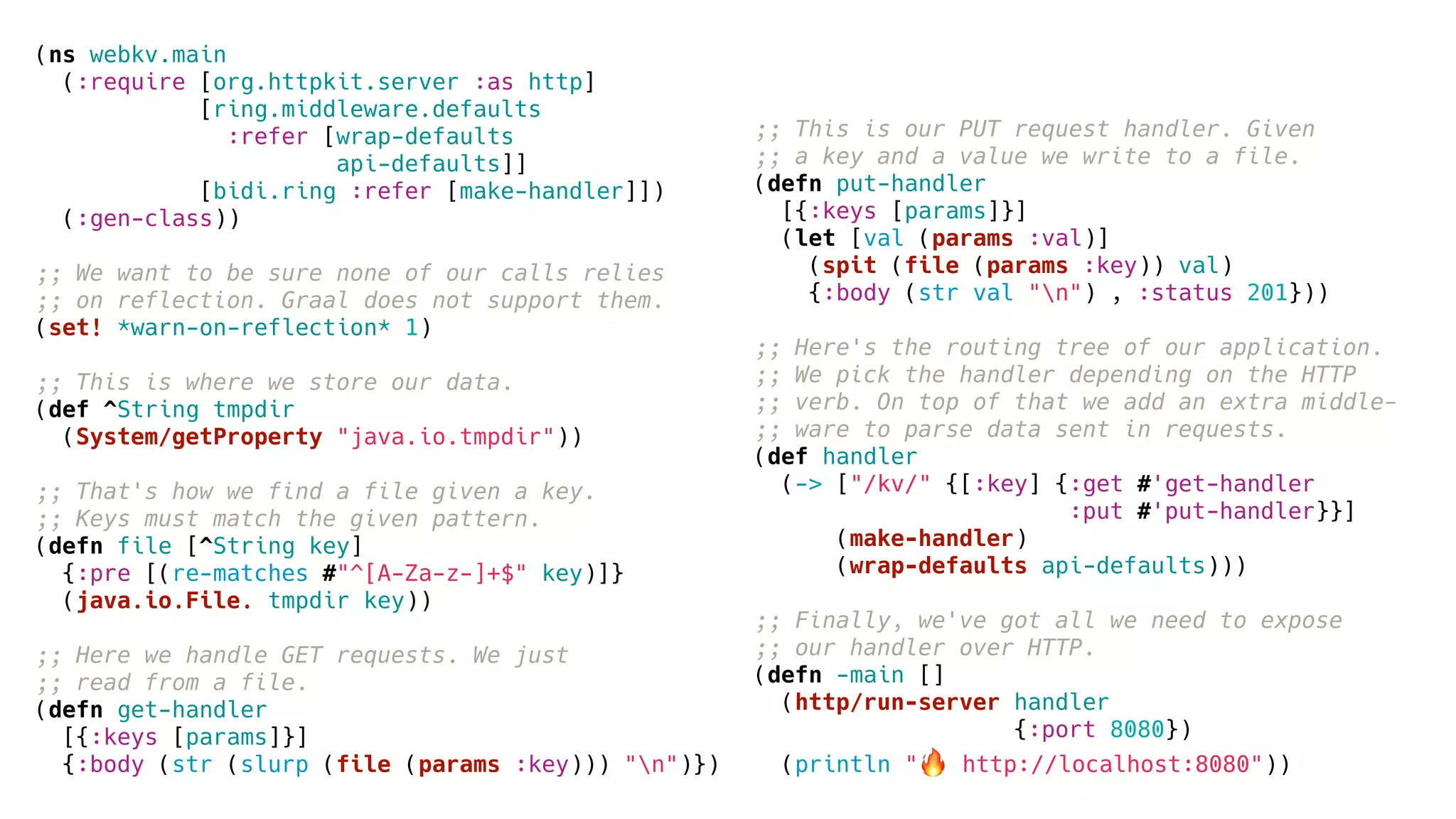 (ns webkv.main
(:require [org.httpkit.server :as http]
[ring.middleware.defaults
:refer [wrap-defaults
api-defaults]]
[bidi.ring :refer [make-handler]])
(:gen-class))
;; We want to be sure none of our calls relies
;; on reflection. Graal does not support them.
(set! *warn-on-reflection* 1)
;; This is where we store our data.
(def ^String tmpdir
(System/getProperty "java.io.tmpdir"))
;; That's how we find a file given a key.
;; Keys must match the given pattern.
(defn file [^String key]
{:pre [(re-matches #"^[A-Za-z-]+$" key)]}
(java.io.File. tmpdir key))
;; Here we handle GET requests. We just
;; read from a file.
(defn get-handler
[{:keys [params]}]
{:body (str (slurp (file (params :key))) "n")})
;; This is our PUT request handler. Given
;; a key and a value we write to a file.
(defn put-handler
[{:keys [params]}]
(let [val (params :val)]
(spit (file (params :key)) val)
{:body (str val "n") , :status 201}))
;; Here's the routing tree of our application.
;; We pick the handler depending on the HTTP
;; verb. On top of that we add an extra middle-
;; ware to parse data sent in requests.
(def handler
(-> ["/kv/" {[:key] {:get #'get-handler
:put #'put-handler}}]
(make-handler)
(wrap-defaults api-defaults)))
;; Finally, we've got all we need to expose
;; our handler over HTTP.
(defn -main []
(http/run-server handler
{:port 8080})
(println "🔥 http://localhost:8080"))
 