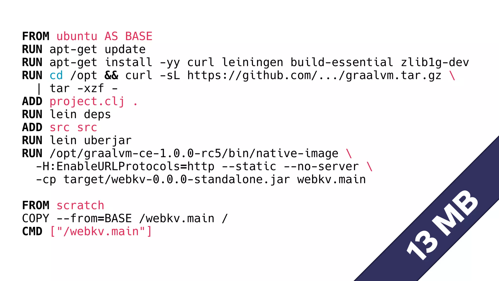 FROM ubuntu AS BASE
RUN apt-get update
RUN apt-get install -yy curl leiningen build-essential zlib1g-dev
RUN cd /opt && curl -sL https://github.com/.../graalvm.tar.gz 
| tar -xzf -
ADD project.clj .
RUN lein deps
ADD src src
RUN lein uberjar
RUN /opt/graalvm-ce-1.0.0-rc5/bin/native-image 
-H:EnableURLProtocols=http --static --no-server 
-cp target/webkv-0.0.0-standalone.jar webkv.main
FROM scratch
COPY --from=BASE /webkv.main /
CMD ["/webkv.main"]
13
M
B
 