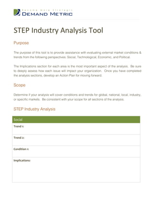 STEP Industry Analysis Tool
Purpose

The purpose of this tool is to provide assistance with evaluating external market conditions &
trends from the following perspectives: Social, Technological, Economic, and Political.


The Implications section for each area is the most important aspect of the analysis. Be sure
to deeply assess how each issue will impact your organization. Once you have completed
the analysis sections, develop an Action Plan for moving forward.


Scope

Determine if your analysis will cover conditions and trends for global, national, local, industry,
or specific markets. Be consistent with your scope for all sections of the analysis.


STEP Industry Analysis

Social
Trend 1:


Trend 2:


Condition 1:


Implications:
 