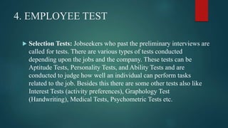 4. EMPLOYEE TEST
 Selection Tests: Jobseekers who past the preliminary interviews are
called for tests. There are various types of tests conducted
depending upon the jobs and the company. These tests can be
Aptitude Tests, Personality Tests, and Ability Tests and are
conducted to judge how well an individual can perform tasks
related to the job. Besides this there are some other tests also like
Interest Tests (activity preferences), Graphology Test
(Handwriting), Medical Tests, Psychometric Tests etc.
 