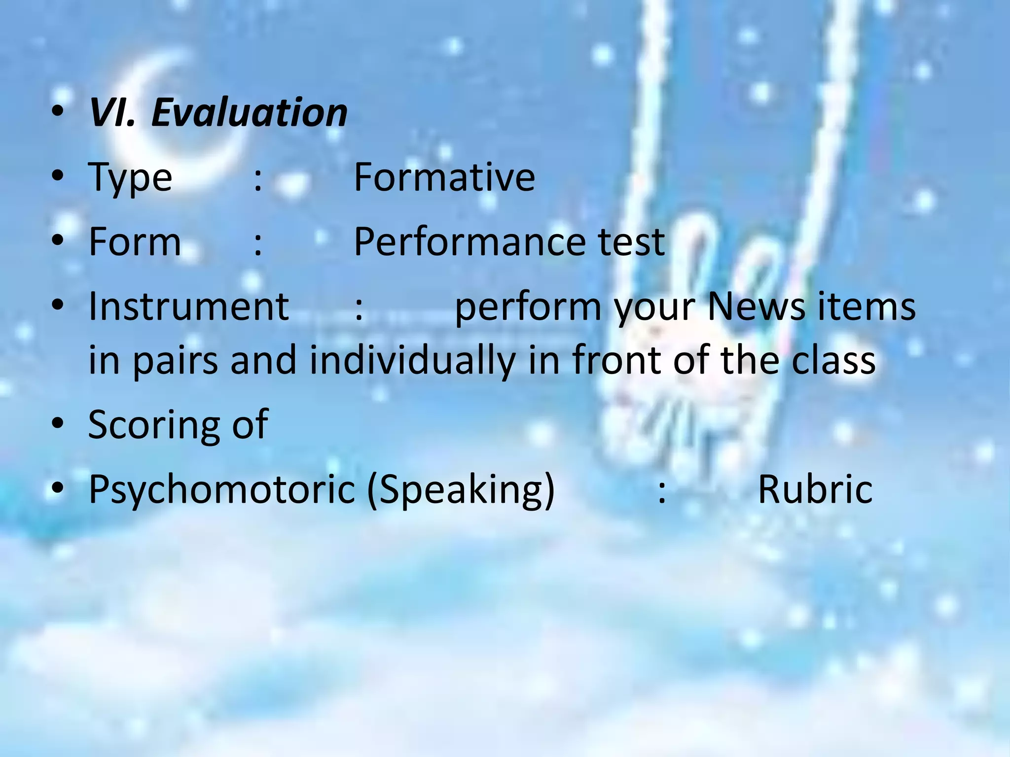• VI. Evaluation
• Type      :    Formative
• Form      :    Performance test
• Instrument :         perform your News items
  in pairs and individually in front of the class
• Scoring of
• Psychomotoric (Speaking)          :     Rubric
 