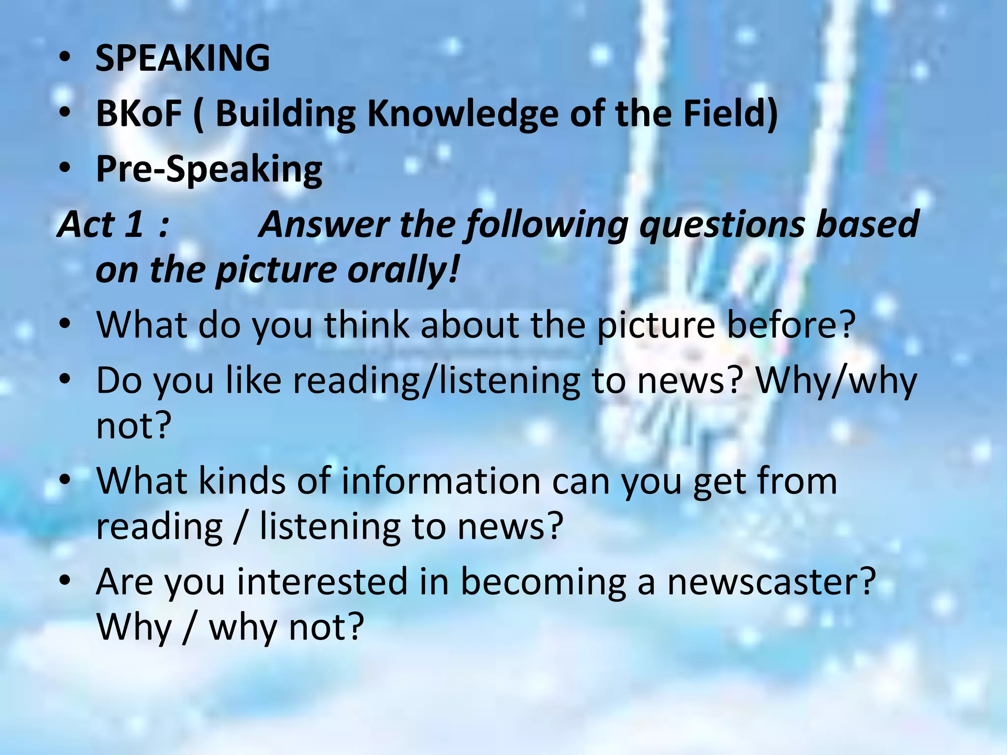 • SPEAKING
• BKoF ( Building Knowledge of the Field)
• Pre-Speaking
Act 1 :     Answer the following questions based
  on the picture orally!
• What do you think about the picture before?
• Do you like reading/listening to news? Why/why
  not?
• What kinds of information can you get from
  reading / listening to news?
• Are you interested in becoming a newscaster?
  Why / why not?
 