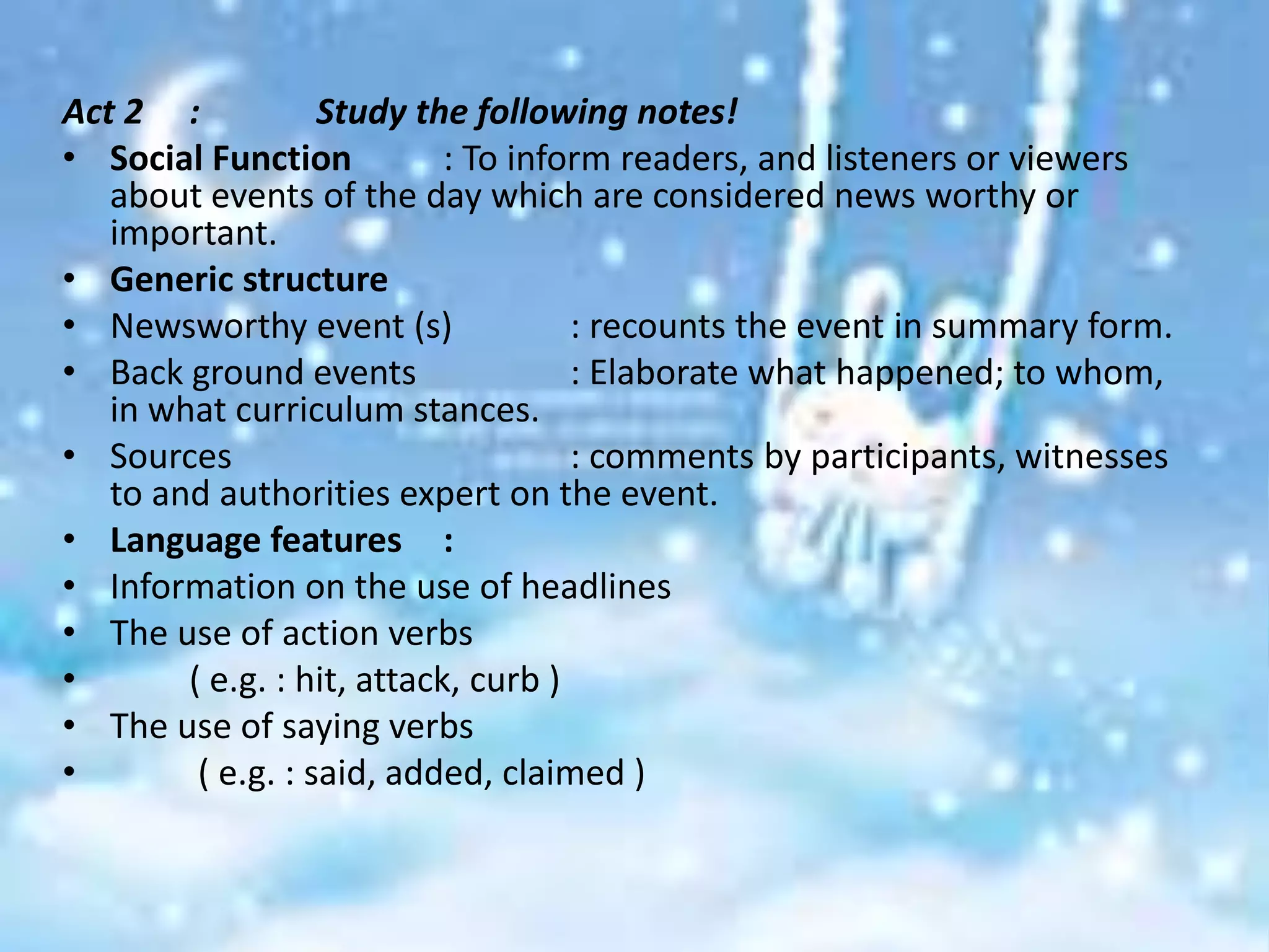 Act 2 :            Study the following notes!
• Social Function           : To inform readers, and listeners or viewers
   about events of the day which are considered news worthy or
   important.
• Generic structure
• Newsworthy event (s)               : recounts the event in summary form.
• Back ground events                 : Elaborate what happened; to whom,
   in what curriculum stances.
• Sources                            : comments by participants, witnesses
   to and authorities expert on the event.
• Language features :
• Information on the use of headlines
• The use of action verbs
•       ( e.g. : hit, attack, curb )
• The use of saying verbs
•        ( e.g. : said, added, claimed )
 
