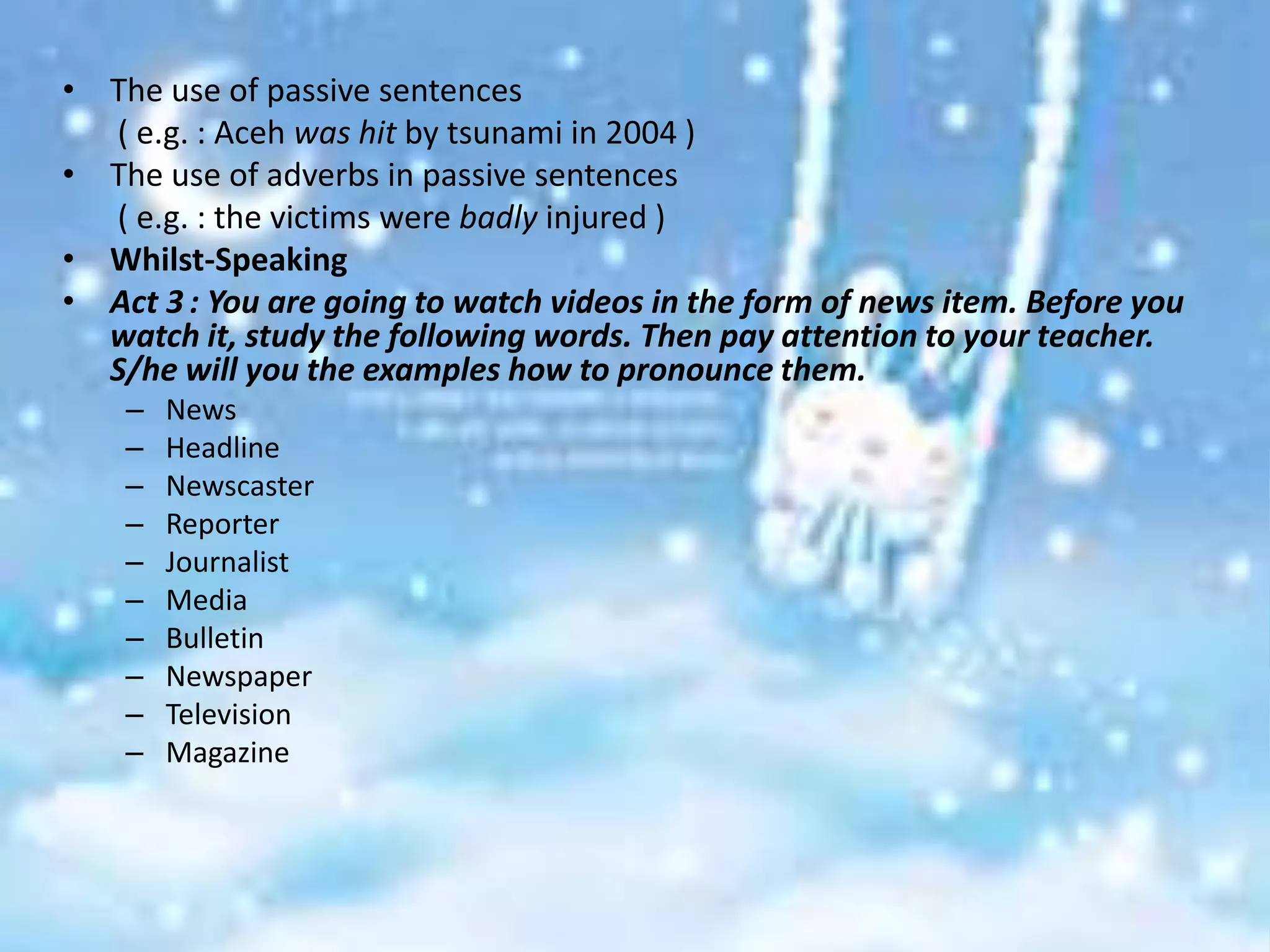 • The use of passive sentences
  ( e.g. : Aceh was hit by tsunami in 2004 )
• The use of adverbs in passive sentences
  ( e.g. : the victims were badly injured )
• Whilst-Speaking
• Act 3 : You are going to watch videos in the form of news item. Before you
  watch it, study the following words. Then pay attention to your teacher.
  S/he will you the examples how to pronounce them.
    –   News
    –   Headline
    –   Newscaster
    –   Reporter
    –   Journalist
    –   Media
    –   Bulletin
    –   Newspaper
    –   Television
    –   Magazine
 