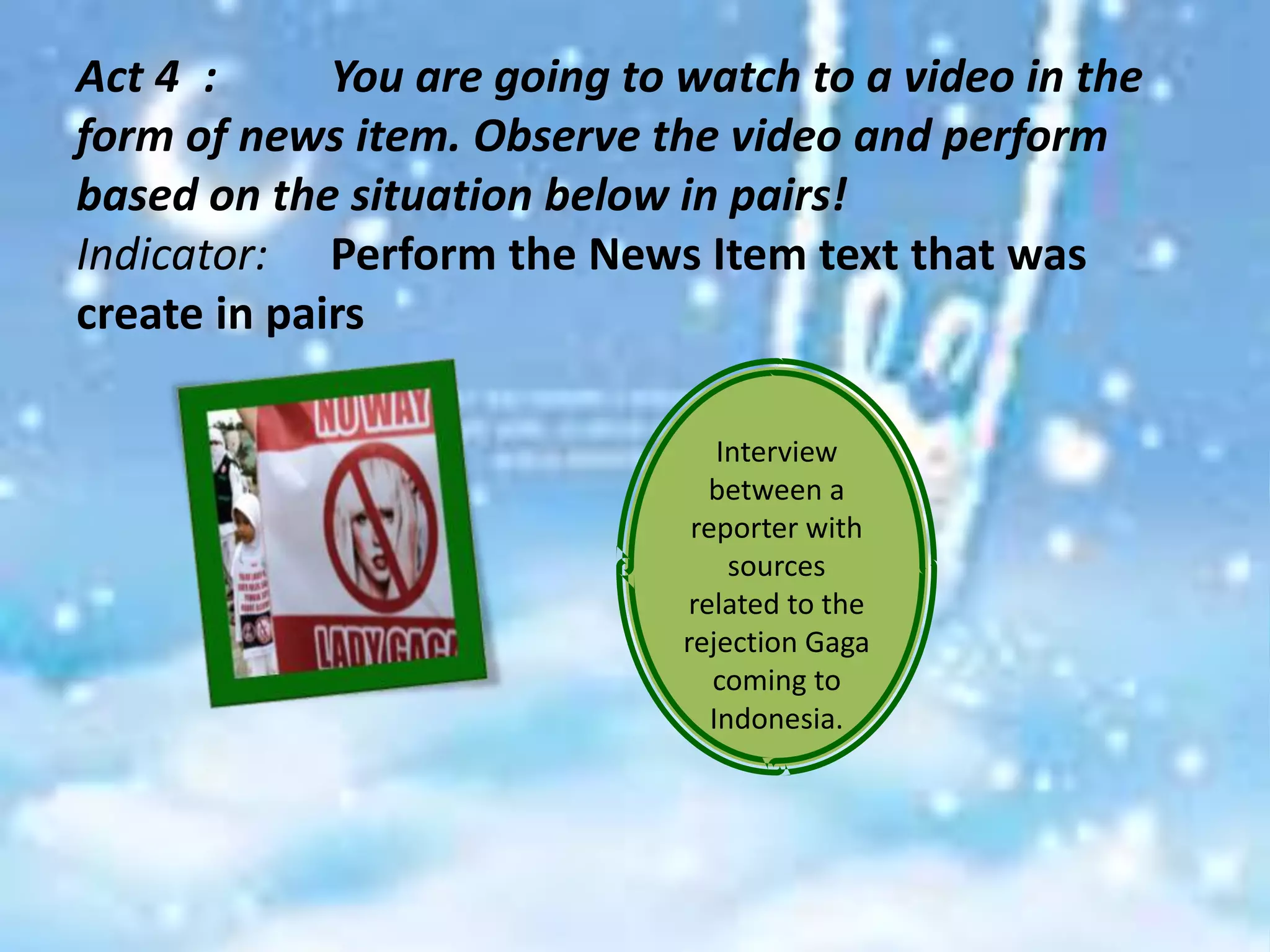 Act 4 :      You are going to watch to a video in the
form of news item. Observe the video and perform
based on the situation below in pairs!
Indicator: Perform the News Item text that was
create in pairs

                                  Interview
                                between a
                               reporter with
                                   sources
                              related to the
                              rejection Gaga
                                 coming to
                                 Indonesia.
 