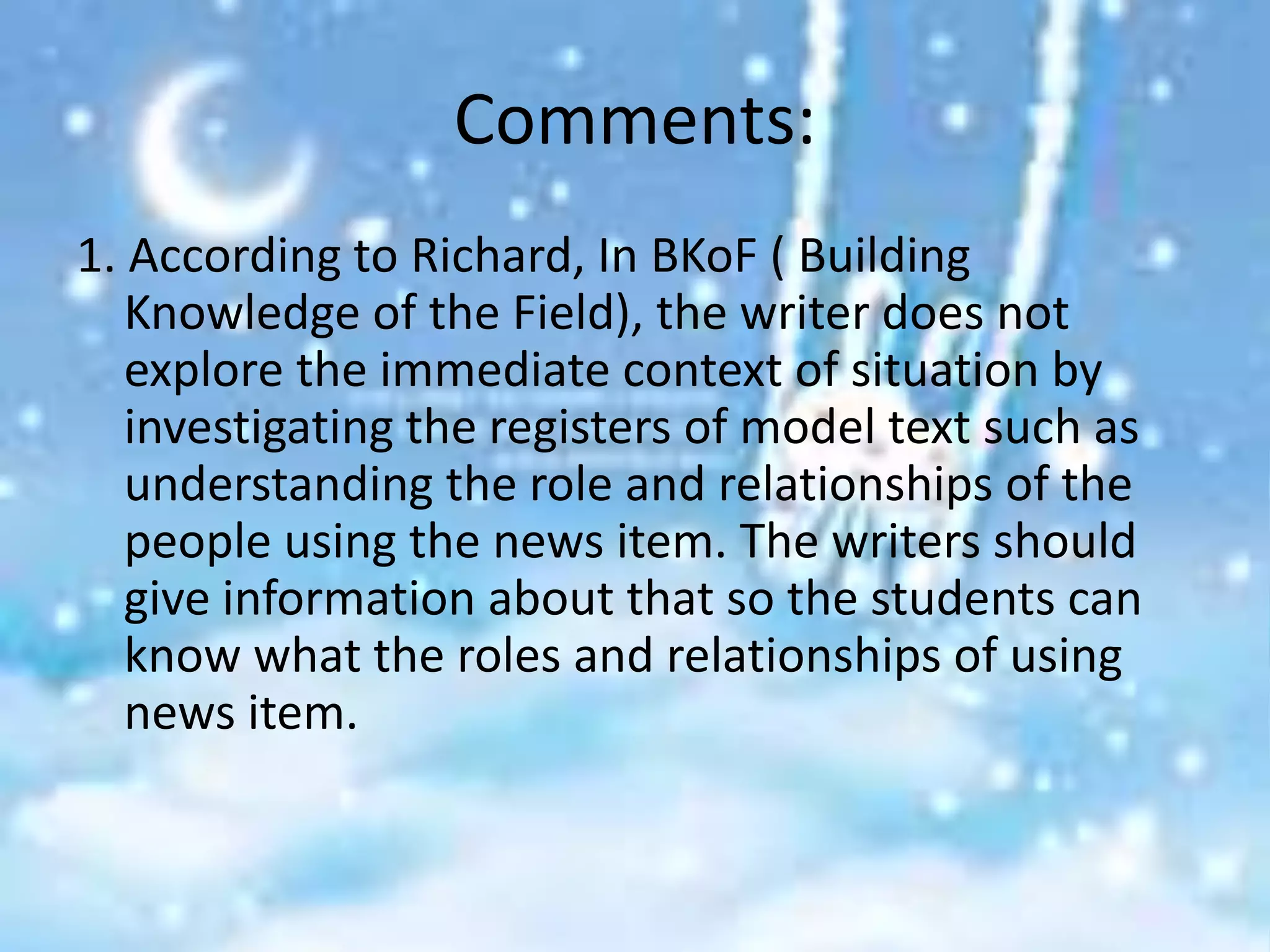Comments:
1. According to Richard, In BKoF ( Building
   Knowledge of the Field), the writer does not
   explore the immediate context of situation by
   investigating the registers of model text such as
   understanding the role and relationships of the
   people using the news item. The writers should
   give information about that so the students can
   know what the roles and relationships of using
   news item.
 