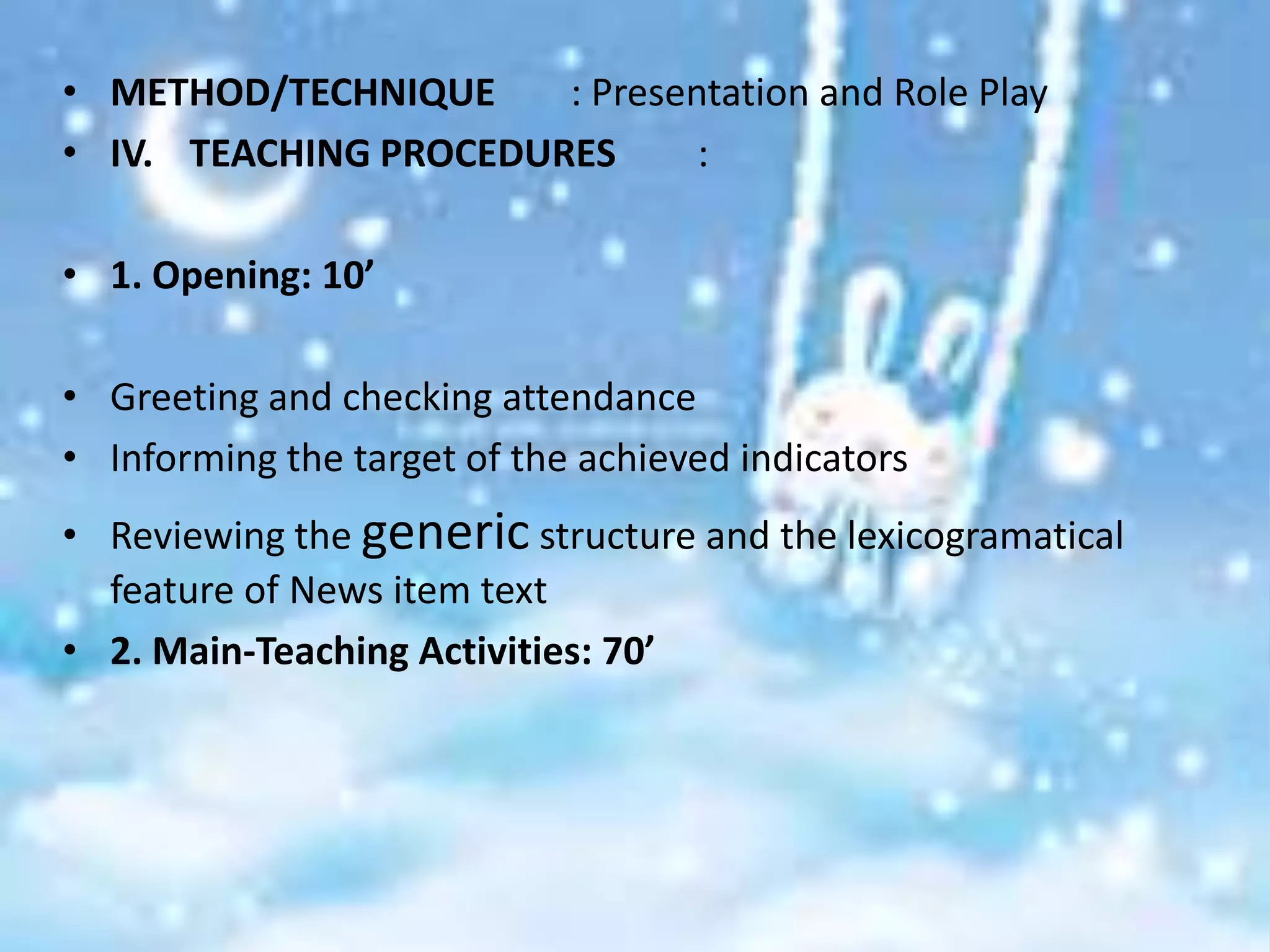 • METHOD/TECHNIQUE     : Presentation and Role Play
• IV. TEACHING PROCEDURES      :

• 1. Opening: 10’

• Greeting and checking attendance
• Informing the target of the achieved indicators
• Reviewing the generic structure and the lexicogramatical
  feature of News item text
• 2. Main-Teaching Activities: 70’
 